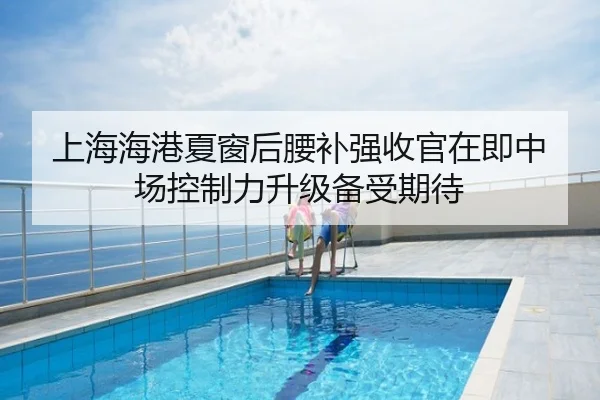 上海海港夏窗后腰补强收官在即中场控制力升级备受期待