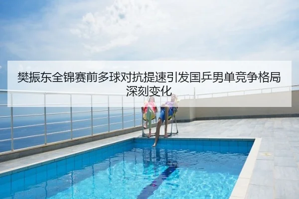 樊振东全锦赛前多球对抗提速引发国乒男单竞争格局深刻变化