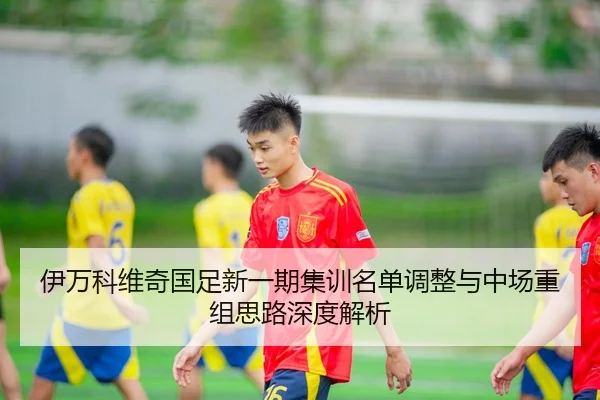 伊万科维奇国足新一期集训名单调整与中场重组思路深度解析