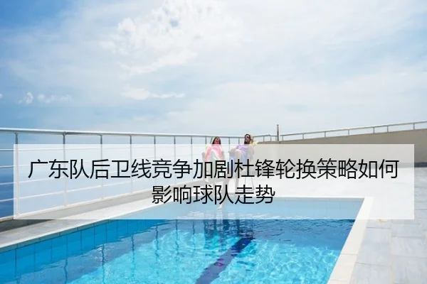 广东队后卫线竞争加剧杜锋轮换策略如何影响球队走势