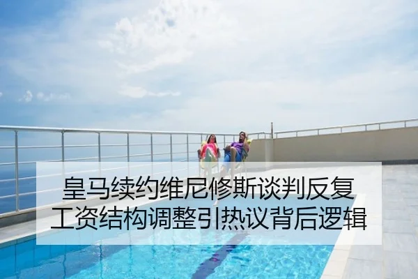 皇马续约维尼修斯谈判反复 工资结构调整引热议背后逻辑