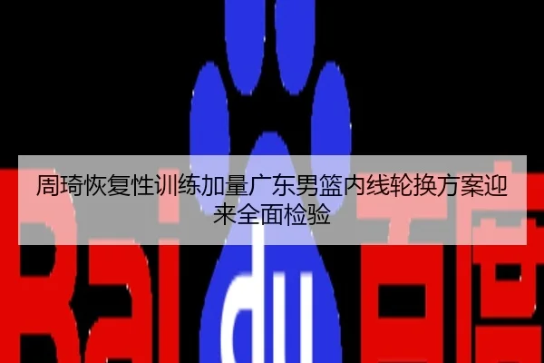 周琦恢复性训练加量广东男篮内线轮换方案迎来全面检验