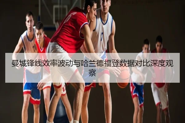 曼城锋线效率波动与哈兰德福登数据对比深度观察
