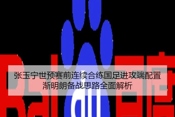 张玉宁世预赛前连续合练国足进攻端配置渐明朗备战思路全面解析