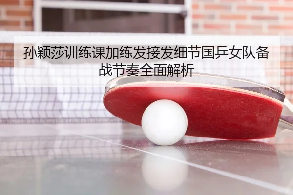 孙颖莎训练课加练发接发细节国乒女队备战节奏全面解析