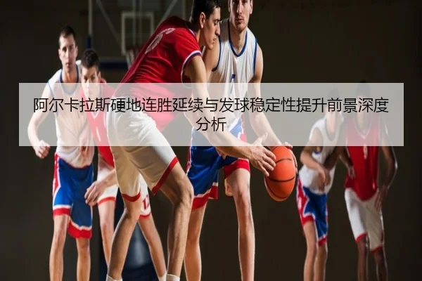 阿尔卡拉斯硬地连胜延续与发球稳定性提升前景深度分析