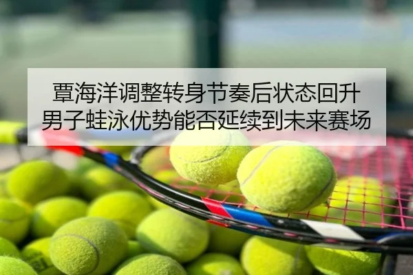 覃海洋调整转身节奏后状态回升 男子蛙泳优势能否延续到未来赛场