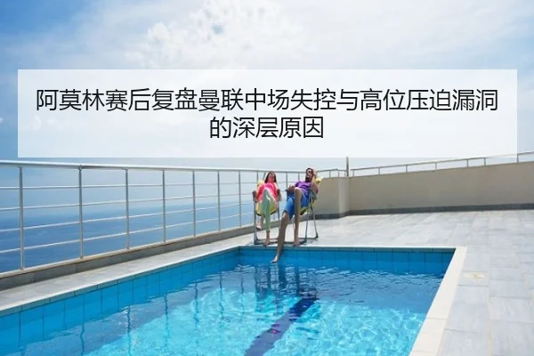 阿莫林赛后复盘曼联中场失控与高位压迫漏洞的深层原因