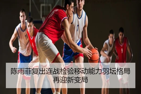 陈雨菲复出连战检验移动能力羽坛格局再迎新变局