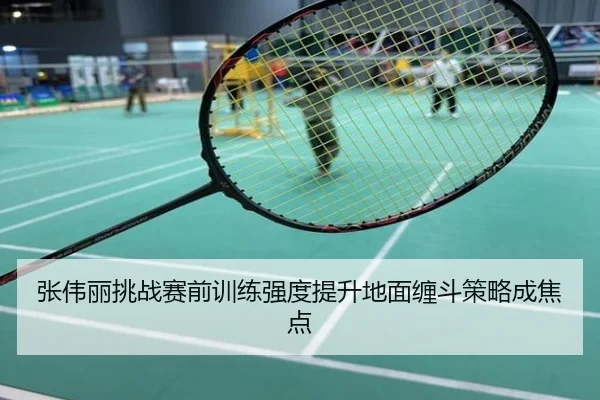 张伟丽挑战赛前训练强度提升地面缠斗策略成焦点