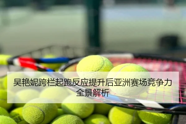 吴艳妮跨栏起跑反应提升后亚洲赛场竞争力全景解析